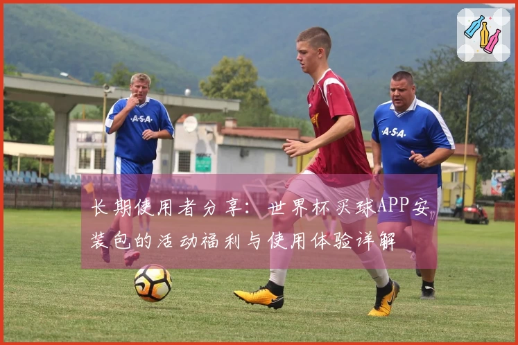 长期使用者分享：世界杯买球APP安装包的活动福利与使用体验详解